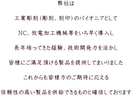 弊社は  工業彫刻（彫刻、刻印）のパイオニアとして  NC、放電加工機械等をいち早く導入し  長年培ってきた経験、技術開発力を活かし  皆様にご満足頂ける製品を提供してまいりました  これからも皆様方のご期待に応える  信頼性の高い製品を供給できるものと確信しております 